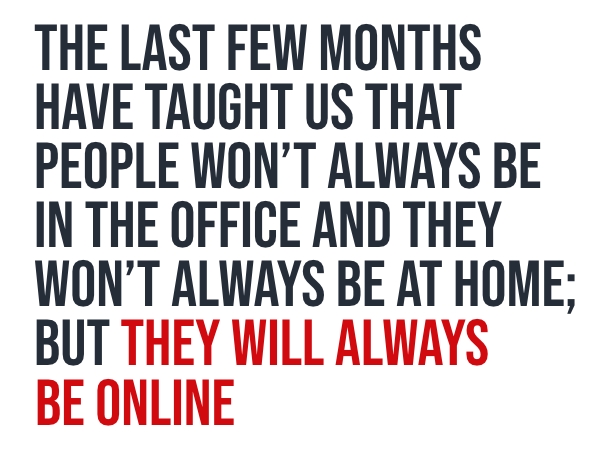 The last few months have taught us that people won't always be in the office and they won't always be at home; but they will always be online