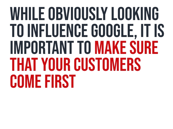While obviously looking to influence Google, it is important to make sure that your customers come first